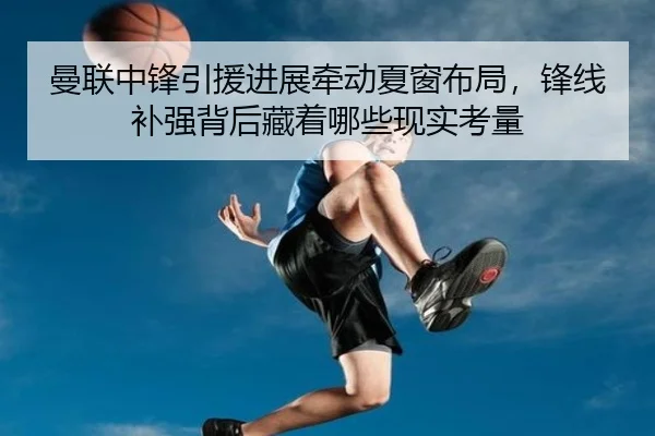 曼联中锋引援进展牵动夏窗布局，锋线补强背后藏着哪些现实考量